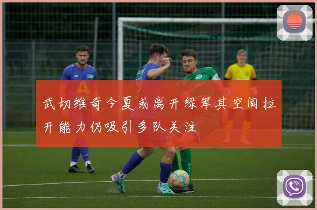 武切维奇今夏或离开绿军其空间拉开能力仍吸引多队关注