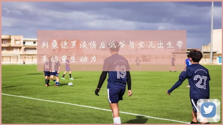 利桑德罗谈伤后低谷与女儿出生带来的重生动力