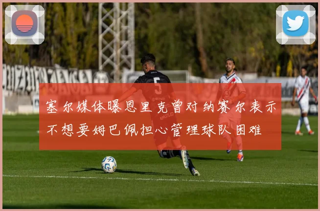 塞尔媒体曝恩里克曾对纳赛尔表示不想要姆巴佩担心管理球队困难