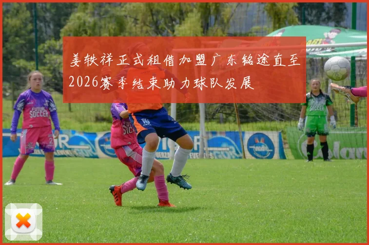 姜轶祥正式租借加盟广东铭途直至2026赛季结束助力球队发展