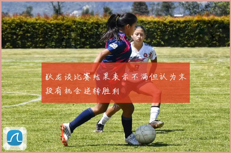 狄龙谈比赛结果表示不满但认为末段有机会逆转胜利