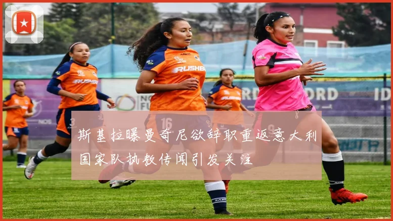 斯基拉曝曼奇尼欲辞职重返意大利国家队执教传闻引发关注