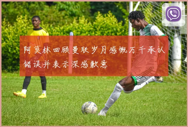 阿莫林回顾曼联岁月感慨万千承认错误并表示深感歉意