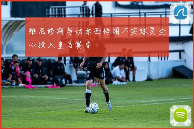 维尼修斯与切尔西传闻不实球员全心投入皇马赛季