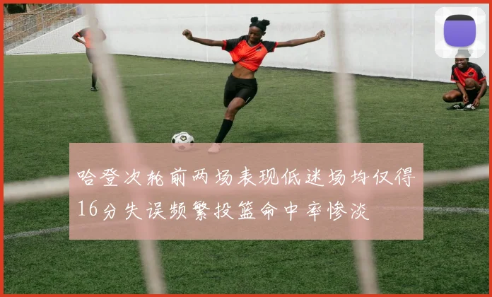 哈登次轮前两场表现低迷场均仅得16分失误频繁投篮命中率惨淡