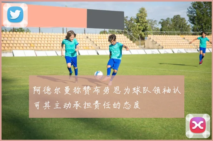 阿德尔曼称赞布劳恩为球队领袖认可其主动承担责任的态度