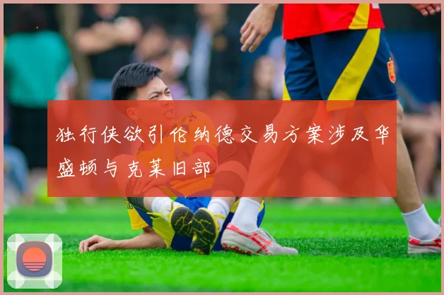 独行侠欲引伦纳德交易方案涉及华盛顿与克莱旧部