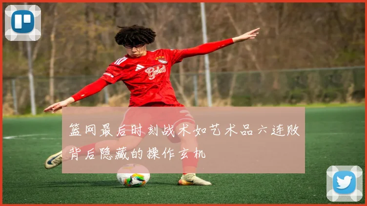 篮网最后时刻战术如艺术品六连败背后隐藏的操作玄机