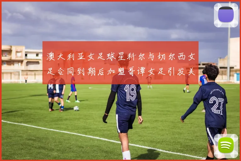 澳大利亚女足球星科尔与切尔西女足合同到期后加盟哥谭女足引发关注