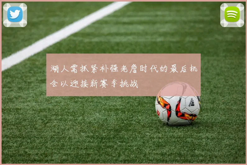 湖人需抓紧补强老詹时代的最后机会以迎接新赛季挑战