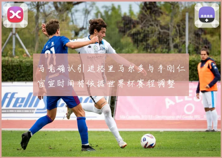 马竞确认引进格里马尔多与李刚仁官宣时间将依据世界杯赛程调整