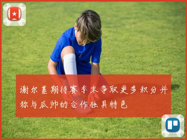 谢尔基期待赛季末争取更多积分并称与瓜帅的合作独具特色